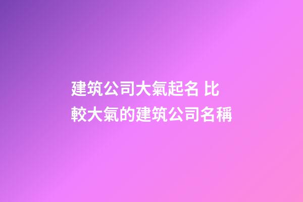 建筑公司大氣起名 比較大氣的建筑公司名稱